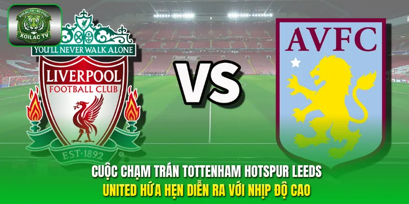 Aston Villa vs Liverpool nhiều khả năng sẽ diễn ra với thế trận giằng co