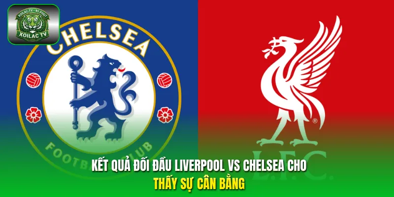 Kết quả đối đầu Liverpool vs Chelsea cho thấy sự cân bằng
